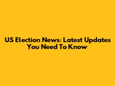US Election News: Latest Updates You Need To Know
