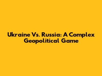 Ukraine Vs. Russia: A Complex Geopolitical Game