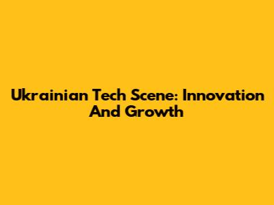 Ukrainian Tech Scene: Innovation And Growth