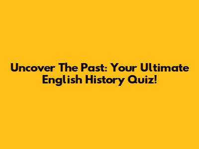 Uncover The Past: Your Ultimate English History Quiz!