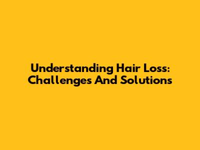 Understanding Hair Loss: Challenges And Solutions