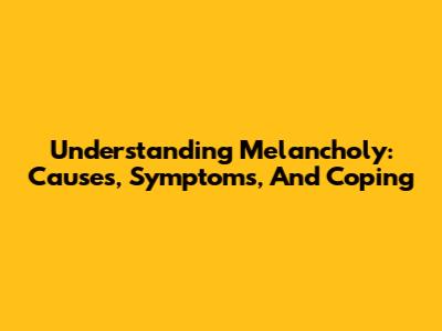 Understanding Melancholy: Causes, Symptoms, And Coping