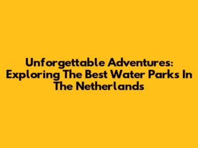 Unforgettable Adventures: Exploring The Best Water Parks In The Netherlands