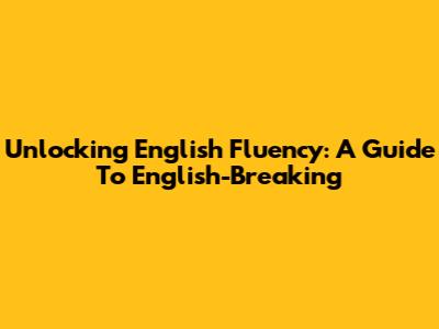 Unlocking English Fluency: A Guide To English-Breaking