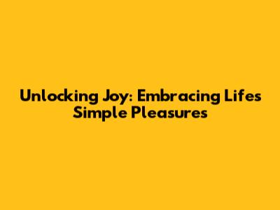 Unlocking Joy: Embracing Life's Simple Pleasures