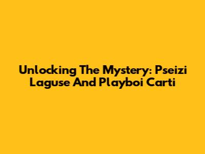 Unlocking The Mystery: Pseizi Laguse And Playboi Carti