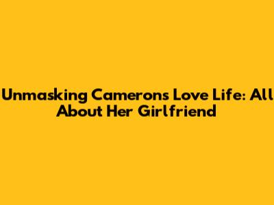 Unmasking Cameron's Love Life: All About Her Girlfriend