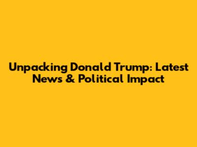 Unpacking Donald Trump: Latest News & Political Impact
