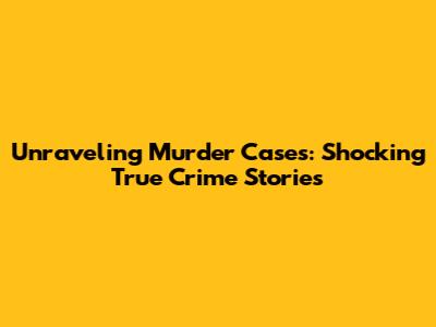 Unraveling Murder Cases: Shocking True Crime Stories