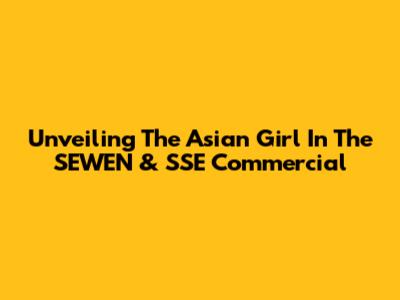 Unveiling The Asian Girl In The SEWEN & SSE Commercial