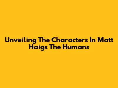 Unveiling The Characters In Matt Haig's 'The Humans'