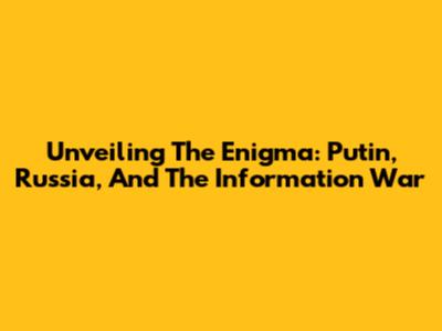 Unveiling The Enigma: Putin, Russia, And The Information War