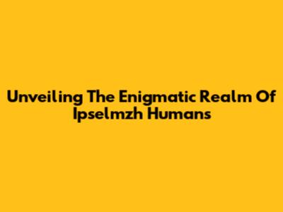 Unveiling The Enigmatic Realm Of Ipselmzh Humans