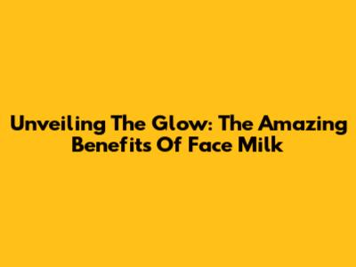 Unveiling The Glow: The Amazing Benefits Of Face Milk