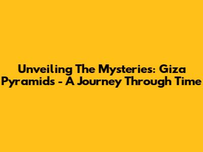 Unveiling The Mysteries: Giza Pyramids - A Journey Through Time