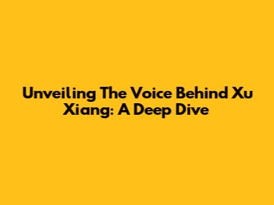Unveiling The Voice Behind Xu Xiang: A Deep Dive