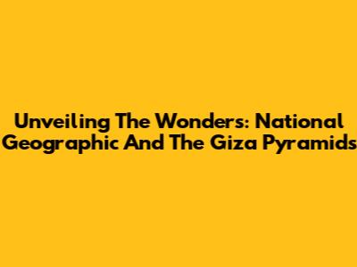 Unveiling The Wonders: National Geographic And The Giza Pyramids