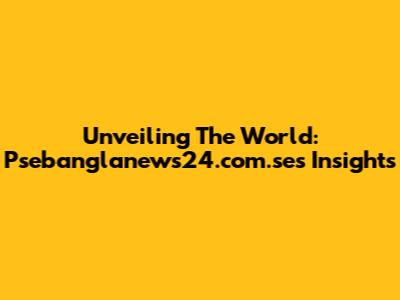Unveiling The World: Psebanglanews24.com.se's Insights