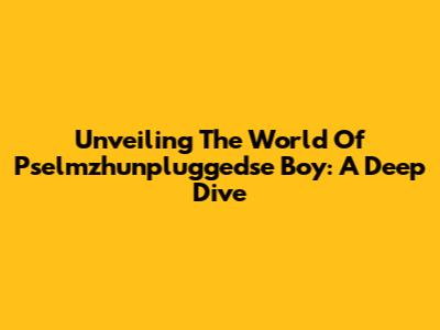 Unveiling The World Of Pselmzhunpluggedse Boy: A Deep Dive
