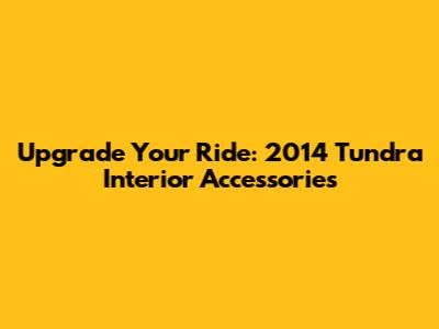 Upgrade Your Ride: 2014 Tundra Interior Accessories