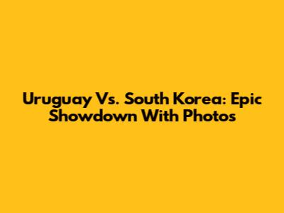 Uruguay Vs. South Korea: Epic Showdown With Photos