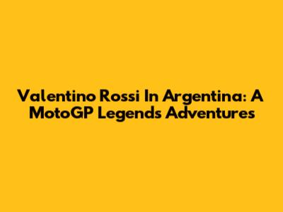 Valentino Rossi In Argentina: A MotoGP Legend's Adventures