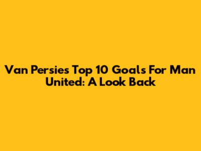 Van Persie's Top 10 Goals For Man United: A Look Back