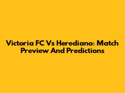 Victoria FC Vs Herediano: Match Preview And Predictions