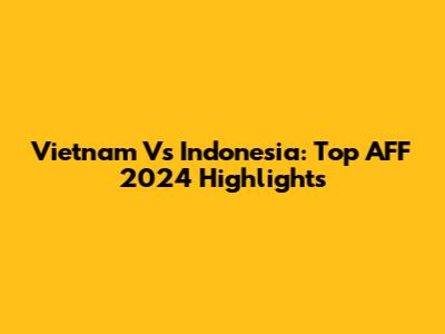 Vietnam Vs Indonesia: Top AFF 2024 Highlights