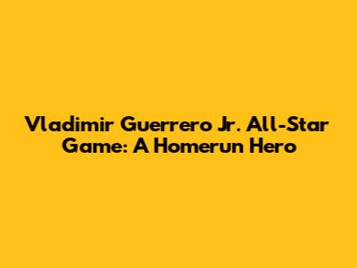 Vladimir Guerrero Jr. All-Star Game: A Homerun Hero