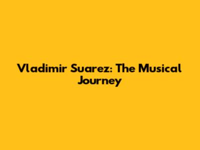 Vladimir Suarez: The Musical Journey