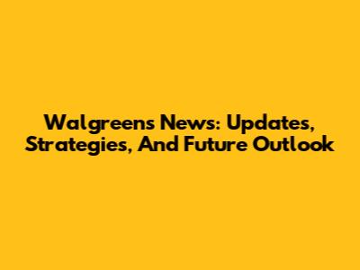 Walgreens News: Updates, Strategies, And Future Outlook