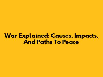 War Explained: Causes, Impacts, And Paths To Peace