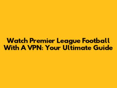 Watch Premier League Football With A VPN: Your Ultimate Guide