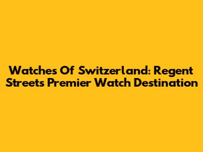 Watches Of Switzerland: Regent Street's Premier Watch Destination