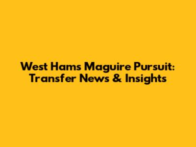 West Ham's Maguire Pursuit: Transfer News & Insights
