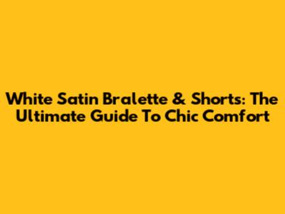 White Satin Bralette & Shorts: The Ultimate Guide To Chic Comfort