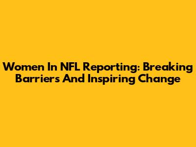 Women In NFL Reporting: Breaking Barriers And Inspiring Change