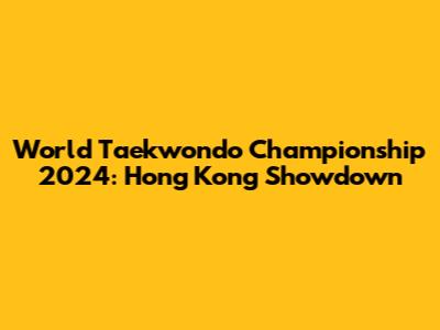 World Taekwondo Championship 2024: Hong Kong Showdown
