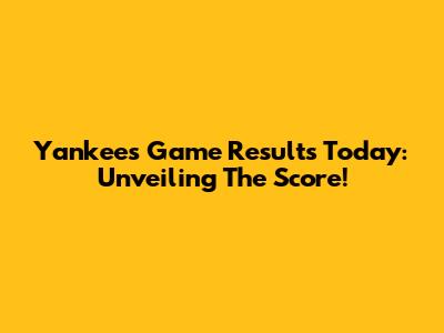 Yankees Game Results Today: Unveiling The Score!