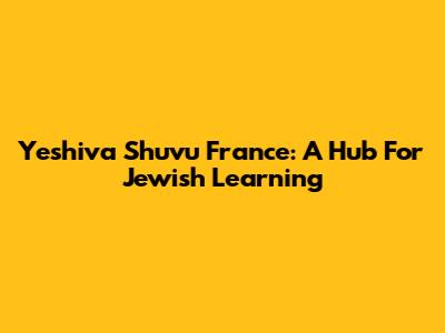 Yeshiva Shuvu France: A Hub For Jewish Learning