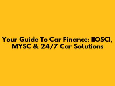 Your Guide To Car Finance: IIOSCI, MYSC & 24/7 Car Solutions