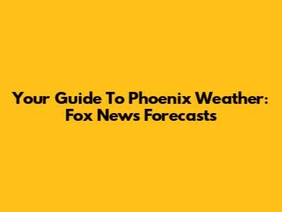 Your Guide To Phoenix Weather: Fox News Forecasts