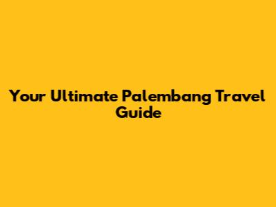 Your Ultimate Palembang Travel Guide