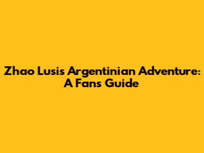 Zhao Lusi's Argentinian Adventure: A Fan's Guide